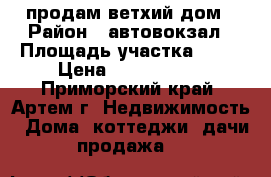 продам ветхий дом › Район ­ автовокзал › Площадь участка ­ 65 › Цена ­ 1 500 000 - Приморский край, Артем г. Недвижимость » Дома, коттеджи, дачи продажа   